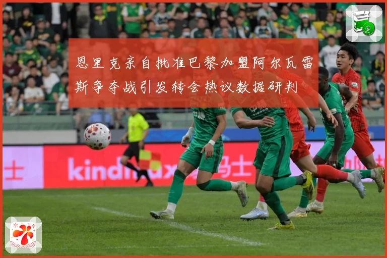 恩里克亲自批准巴黎加盟阿尔瓦雷斯争夺战引发转会热议数据研判