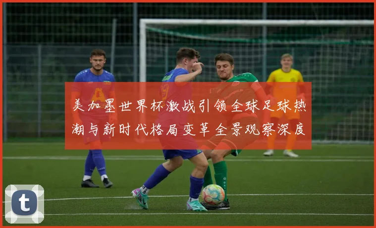 美加墨世界杯激战引领全球足球热潮与新时代格局变革全景观察深度