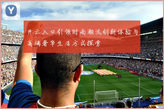 开云入口引领时尚潮流创新体验与高端奢华生活方式探索