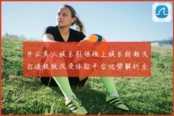 开云真人娱乐引领线上娱乐新潮流打造极致沉浸体验平台优势解析全