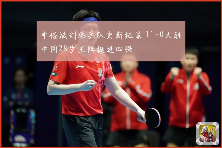 申裕斌创韩乒队史新纪录 11-0大胜中国28岁王牌挺进四强