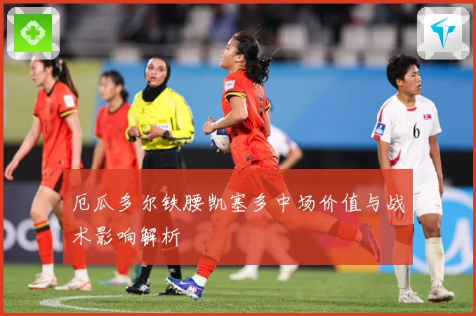 厄瓜多尔铁腰凯塞多中场价值与战术影响解析