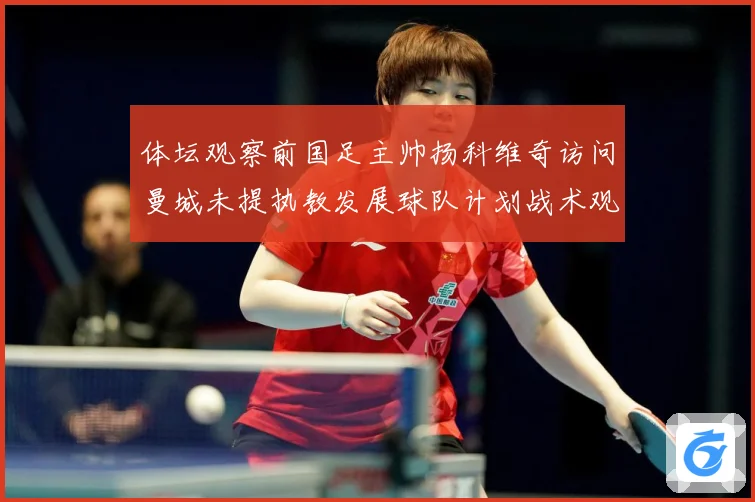 体坛观察前国足主帅扬科维奇访问曼城未提执教发展球队计划战术观察