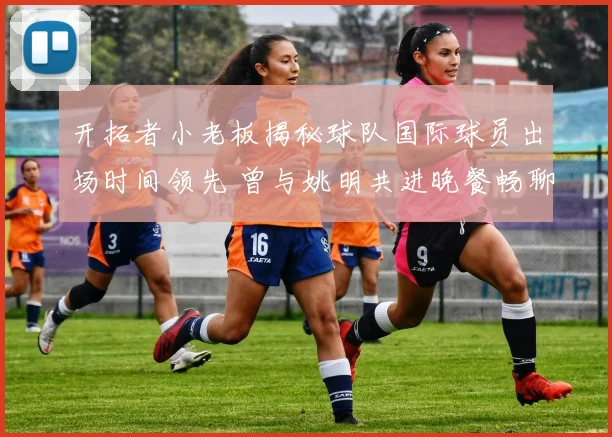 开拓者小老板揭秘球队国际球员出场时间领先 曾与姚明共进晚餐畅聊篮球