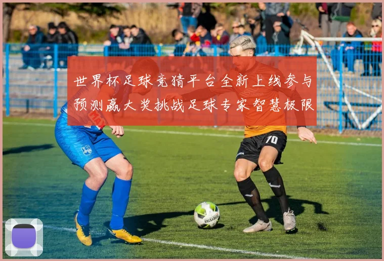 世界杯足球竞猜平台全新上线参与预测赢大奖挑战足球专家智慧极限