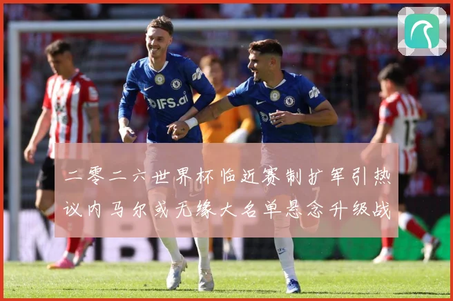 二零二六世界杯临近赛制扩军引热议内马尔或无缘大名单悬念升级战术观察