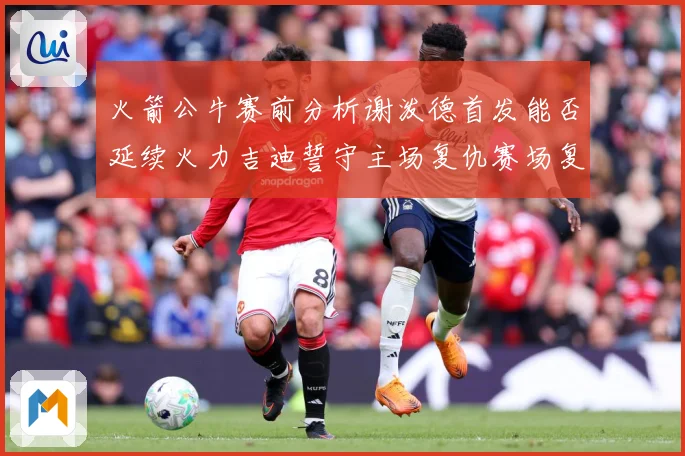 火箭公牛赛前分析谢泼德首发能否延续火力吉迪誓守主场复仇赛场复盘