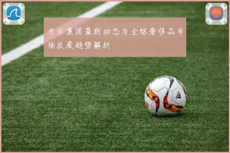 开云集团最新动态与全球奢侈品市场发展趋势解析