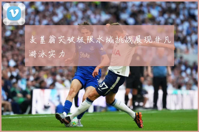 麦基翁突破极限水域挑战展现非凡游泳实力