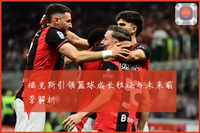福克斯引领篮球成长轨迹与未来前景解析