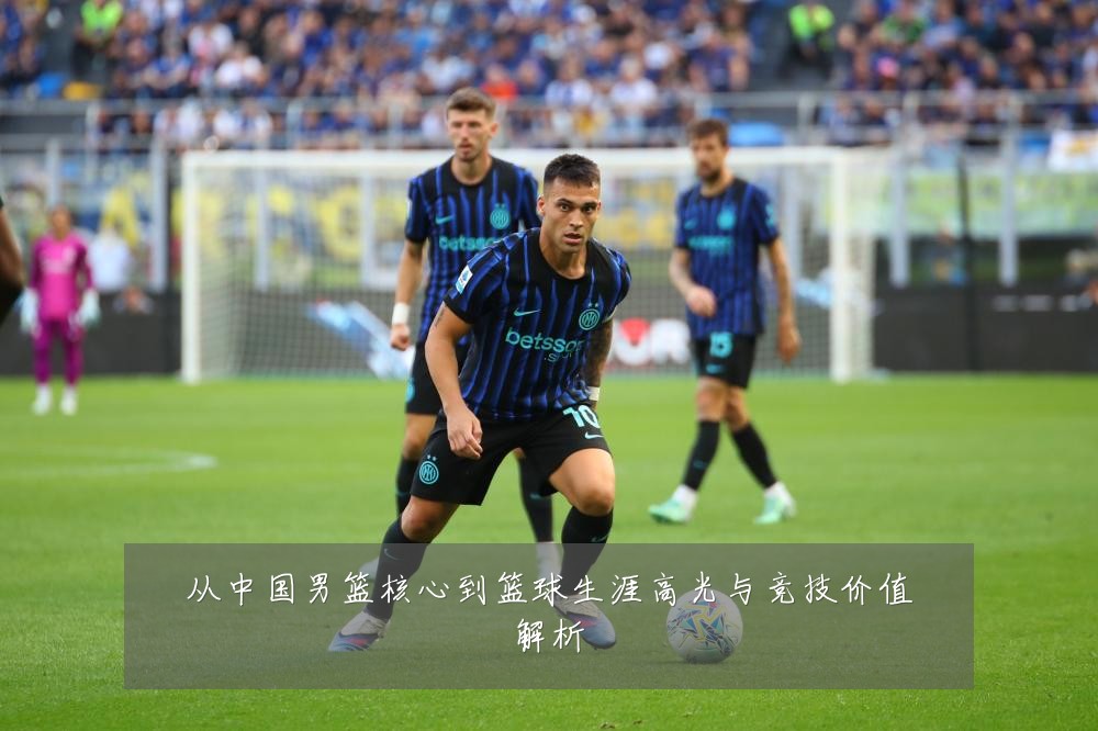 从中国男篮核心到篮球生涯高光与竞技价值解析
