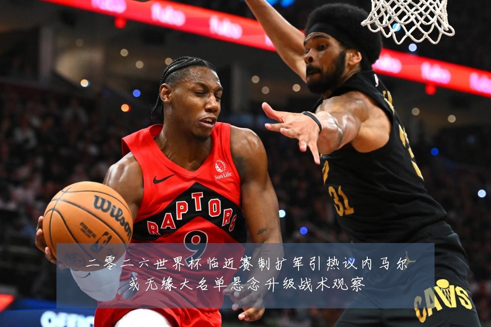 二零二六世界杯临近赛制扩军引热议内马尔或无缘大名单悬念升级战术观察